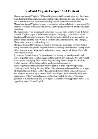 Colonial Virginia Compare And Contrast
Massachusetts and Virginia, Different Beginnings With the colonization of the New
World came financial, religious, and strategic opportunities. England answered this
call in various ways as British colonies began with certain interests in mind.
Massachusetts and Virginia, besides being started with royal charters, were planted in
separate locations, with unique resources, and by Englishmen with entirely different
intentions.
The beginning of two unique early American colonies starts with two very different
charters. Virginiabegan in 1606 as the Virginia Company; a combination of the
London and Plymouth Companies. The intent was to establish a working colony to
extract riches from the New World in the form of natural resources. The strongly...
Show more content on Helpwriting.net ...
Slaves cost around three times as much to purchase as indentured servants. With a
vastly shortened life span in Virginia and the availability of indentures, slavery made
little economic sense. Why would a plantation owner pay for a lifetime of work he
would never receive?
By contrast, Massachusetts Puritans objected to slavery on moral grounds, and
strove to protect their social enclaves and towns from any outsiders. Not only would
slaves prove a changing force in New England, they would disrupt the carefully
crafted structure of free labor and the local church/town system.
Early Virginia and Massachusetts differed greatly in their respective political
positions as well. During the early 1620s, Virginia remained unprofitable in the eyes
of stockholders in Britain. In 1624 King James I dissolved the London Company
and Virginia became a royal colony. With the collapse of the monarchy in Britain
beginning in 1649, Virginia became a refuge for English Cavaliers. Virginian
governor William Berkeley and the Virginia Assembly even supported Charles II in
opposition to the Puritan English
 