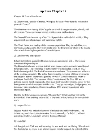 Ap Euro Chapter 19
Chapter 19 French Revolution
1) Describe the 3 estates of France. Who paid the taxes? Who held the wealth and
power in France?
The first estate was the top 1% of population which is the government, church, and
clergy men. They experienced special privileges and paid no taxes.
The Second Estate is made up of the 2% of population and included nobility. They
experienced special privileges and were taxed lightly.
The Third Estate was made p of the common population. They included lawyers,
merchants, and peasants. They were made up of the Bourgeoisie which is the middle
class which is the highest portion of the third estate.
2) Define liberty and equality.
Liberty is freedom, guaranteed human rights, no censorship, and ... Show more
content on Helpwriting.net ...
The Girondists allowed to return to their seats in convention. amnesty was allowed
for all prisoners. The committee of public safety was restructed. The Law of 22
Prairial was repealed. The Paris Commune was outlawed. There was more influence
of the wealthy on society. The White Terror was the execution of those involved in
the Reign of Terror. There was a genuine revival of Catholicism and a return to
traditional family life. The Issuance of the Constitution of the Year 111 was a
political system based on property. This made the French Revolutiona victor for the
Bourgeoiose which is the upper middle class. They got more rights, had property, and
the money price regulation. Onscreen and June 1795 a treaty was signed with
Prussian an Spain.
Identify the following people/groups. Who are they? What was their role in the
Revolution? What are they known for? If they are a writer, include the title of their
work.
1) Jacques Necker
Jacques Necker was appointed director of finances and replaced Brienne. The
Aristocracy and church plan to weaken French monarchy. On July 11, without
consulting leaders, Louis XVI abruptly dismissed Necker.
2) Louis XVI
All though Louis XVI was well meaning, he was weak and vacillating. When Louis
Xvi first started his reign, in an attempt to gain popular support, he restored all the
 