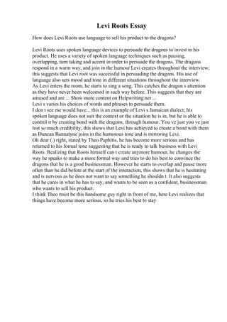 Levi Roots Essay
How does Levi Roots use language to sell his product to the dragons?
Levi Roots uses spoken language devices to persuade the dragons to invest in his
product. He uses a variety of spoken language techniques such as pausing,
overlapping, turn taking and accent in order to persuade the dragons. The dragons
respond in a warm way, and join in the humour Levi creates throughout the interview;
this suggests that Levi root was successful in persuading the dragons. His use of
language also sets mood and tone in different situations throughout the interview.
As Levi enters the room, he starts to sing a song. This catches the dragon s attention
as they have never been welcomed in such way before. This suggests that they are
amused and are ... Show more content on Helpwriting.net ...
Levi s varies his choices of words and phrases to persuade them.
I don t see me would have... this is an example of Levi s Jamaican dialect; his
spoken language does not suit the context or the situation he is in, but he is able to
control it by creating bond with the dragons, through humour. You ve just you ve just
lost so much credibility, this shows that Levi has achieved to create a bond with them
as Duncan Bannatyne joins in the humorous tone and is mirroring Levi.
Oh dear (.) right, stated by Theo Paphitis, he has become more serious and has
returned to his formal tone suggesting that he is ready to talk business with Levi
Roots. Realizing that Roots himself can t create anymore humour, he changes the
way he speaks to make a more formal way and tries to do his best to convince the
dragons that he is a good businessman. However he starts to overlap and pause more
often than he did before at the start of the interaction, this shows that he is hesitating
and is nervous as he does not want to say something he shouldn t. It also suggests
that he cares in what he has to say, and wants to be seen as a confident, businessman
who wants to sell his product.
I think Theo must be this handsome guy right in front of me, here Levi realizes that
things have become more serious, so he tries his best to stay
 