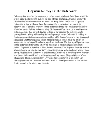 Odysseus Journey To The Underworld
Odysseus journeyed to the underworld on his return trip home from Troy, which is
where dead mortal s go to live out the rest of their existence. After his journey to
the underworld, he encounters Alcinous, the King of the Phaeacians. Odysseus
being able to journey home from the underworld is important, because it is
believed that if a mortal journeys to the underworld they will not come back alive.
Upon his return, Odysseus is with King Alcinous and Queen Arete with Odysseus
telling Alcinous that he will stay for as long as he wishes if he just gets a safe
passage home. Along with asking for a safe passage home, Odysseus is talking to
Alcinous about his journey. Alcinous and his wife, Queen Arete, are very interested
in hearing what Odysseus has to say because mortals do not have the ability to
venture to the underworld and return without any harm. The journey Odysseus made
to the underworld shows the ability he possesses to manipulate and out smart
others. Odysseus is superior to most mortals because of his superior intellect, which
allowed him to survive the war in Troy and the journey to the underworld and return
safely. Odysseus has come out of the flashback, where he is narrating about when he
was in the underworld, and is in the present talking to the King and Queen of the
Phaeacians. Throughout the story, Odysseus has been shown as an expert liar,
making his narration of events unrelible. Book XI of Odyssues with Alcinous and
Arete is used, in the story, as a break in
 