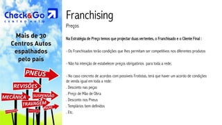 Franchising
Preços

Na Estratégia de Preço temos que projectar duas vertentes, o Franchisado e o Cliente Final :

- Os Franchisados terão condições que lhes permitam ser competitivos nos diferentes produtos

- Não há intenção de estabelecer preços obrigatórios para toda a rede;

- No caso concreto de acordos com possíveis Frotistas, terá que haver um acordo de condições
de venda igual em toda a rede:
. Desconto nas peças
. Preço de Mão de Obra
. Desconto nos Pneus
. Templários bem definidos
. Etc.
 