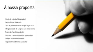 A nossa proposta

- Direito de entrada: Não aplicável
- Fee de Gestão: 390€/Mês
- Taxa de publicidade: nula, excepto acção local
- Obrigatoriedade de Compras: sem limite mínimo
(Regime de Franchising aberto)
- Contrato: 5 anos renovável por igual período
- Imagem corporativa Check&Go
- Regras e Procedimentos Check&Go
 