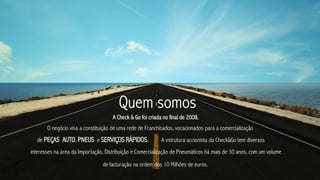 Quem somos
                                     A Check & Go foi criada no final de 2008.
       O negócio visa a constituição de uma rede de Franchisados, vocacionados para a comercialização
  de PEÇAS AUTO, PNEUS e SERVIÇOS RÁPIDOS.                  A estrutura accionista da Check&Go tem diversos
interesses na àrea da Importação, Distribuição e Comercialização de Pneumáticos há mais de 30 anos, com um volume

                                de facturação na ordem dos 10 Milhões de euros.
 