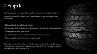 O Projecto
Este Projecto assenta em alguns factores diferenciadores face aos modelos existentes
a operar no mercado Português, muito em particular na perspectiva dos potenciais
Franchisados:


- Não existência de Jóias (Custos de entrada)
- Necessidades iniciais de Investimento (Equipamento e Instalações) relativamente baixas.
- Conceito de Franchising semi-aberto
- Garantia de acesso a preços competitivos nos acessórios auto e pneus.
- Não imposição de valores mínimos de compras anuais.


Nas muitas outras vertentes deste modelo de negócio, este projecto pretende responder
de forma idêntica à pratica do Mercado: Imagem única, Acções de Promoção corporativa,
apoio e formação aos franchisados, etc.
 