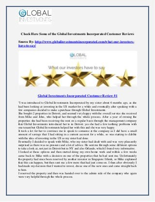 Check Here Some of the Global Investments Incorporated Customer Reviews
Source By- http://www.globalinvestmentsincorporated.com/what-our-investors-
have-to-say/
Global Investments Incorporated Customer Review #1
"I was introduced to Global Investments Incorporated by my sister about 6 months ago, as she
had been looking at investing in the US market for a while and eventually after speaking with a
few companies decided to make a purchase through Global Investments.
She bought 2 properties in Detroit, and seemed very happy with the overall service she received
from Mike and John, who helped her through the whole process. After a year of owning the
properties she had been receiving the rent on a regular basis through the management company
that Global Investments introduced her to in Detroit. yes she had a few teething problems with
one tenant but Global Investments helped her with this and she was very happy.
It took a lot for her to convince me to speak to someone at the company as I did have a small
amount of savings that I had sitting in a current account for a while, so was starting to dabble
with the idea of investing in the US as my sister had done.
Eventually I decided to speak with Mike, who my sister had dealt with and was very pleasantly
surprised as there was no pressure and a lot of advice. He sent me through some different options
to take a look at, not just in Detroit but in NY and also Orlando, which I found very informative.
I looked at these options and then started doing my own home work and within a few weeks
came back to Mike with a decision on one of the properties that he had sent me. Unfortunately
the property had since been reserved by another investor in Singapore I think, so Mike explained
that this can happen, but then sent me a few more that had just come on. I then after obviously I
had made my decision that I wanted to invest, chose one of the new ones and came straight back
to him.
I reserved the property and then was handed over to the admin side of the company who again
were very helpful through the whole process.
 