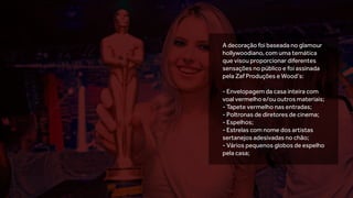 A decoração foi baseada no glamour
hollywoodiano, com uma temática
que visou proporcionar diferentes
sensações no público e foi assinada
pela Zaf Produções e Wood’s:
- Envelopagem da casa inteira com
voal vermelho e/ou outros materiais;
- Tapete vermelho nas entradas;
- Poltronas de diretores de cinema;
- Espelhos;
- Estrelas com nome dos artistas
sertanejos adesivadas no chão;
- Vários pequenos globos de espelho
pela casa;
 