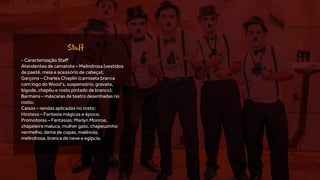 - Caracterização Staff
Atendentes de camarote – Melindrosa (vestidos
de paetê, meia e acessório de cabeça);
Garçons – Charles Chaplin (camiseta branca
com logo do Wood’s, suspensório, gravata,
bigode, chapéu e rosto pintado de branco);
Barmans – máscaras de teatro desenhadas no
rosto;
Caixas – rendas aplicadas no rosto;
Hostess – Fantasia mágicas e época;
Promotoras – Fantasias: Marlyn Monroe,
chapeleira maluca, mulher gato, chapeuzinho
vermelho, dama de copas, malévola,
melindrosa, branca de neve e egípcia.
Staff
 