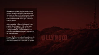 Hollywood, situado nos Estados Unidos,
em Los Angeles na Califórnia, se tornou
famoso mundialmente pela concentração
de empresas do ramo cinematográfico
bem como pela influência que exerce na
cultura global.
Além de sediar o Oscar, Hollywood é um
popular destino para a vida noturna e o
turismo, e abriga a Calçada da Fama e
o Hollywood Sign, bem como é o local
escolhido pelos famosos para construção
de suas mansões.
Por ser tão famoso, o distrito acaba sendo
temas de filmes, festas e outras diversas
vertentes temáticas que levam seu nome.
 