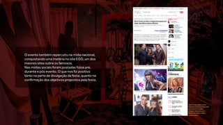 O evento também repercutiu na mídia nacional,
conquistando uma matéria no site EGO, um dos
maiores sites sobre os famosos.
Nas mídias sociais foram postadas fotos pré,
durante e pós evento. O que nos foi positivo
tanto na parte de divulgação da festa, quanto na
confirmação dos objetivos propostos pela festa.
http://ego.globo.com/
famosos/noticia/2014/05/
max-porto-recebe-
amigos-famosos-em-
festa-tematica-sobre-
cinema.html
 