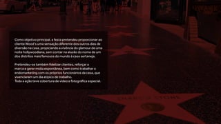Como objetivo principal, a festa pretendeu proporcionar ao
cliente Wood’s uma sensação diferente dos outros dias de
diversão na casa, propiciando a vivência do glamour de uma
noite hollywoodiana, sem contar na alusão do nome de um
dos distritos mais famosos do mundo à casa sertaneja.
Pretendeu-se também fidelizar clientes, reforçar a
marca e gerar mídia espontânea, bem como trabalhar o
endomarketing com os próprios funcionários da casa, que
vivenciaram um dia atípico de trabalho.
Toda a ação teve cobertura de vídeo e fotográfica especial.
 
