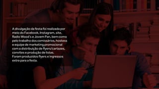 A divulgação da festa foi realizada por
meio do Facebook, Instagram, site,
Radio Wood’s e Jovem Pan, bem como
pelo trabalho dos comissários, hostess
e equipe de marketing promocional
com a distribuição de flyers/cartazes,
convites e produção de listas.
Foram produzidos flyers e ingressos
extra para a festa.
 