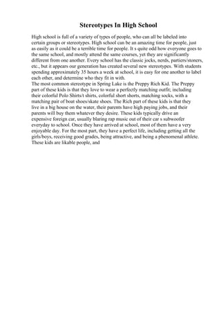 Stereotypes In High School
High school is full of a variety of types of people, who can all be labeled into
certain groups or stereotypes. High school can be an amazing time for people, just
as easily as it could be a terrible time for people. It s quite odd how everyone goes to
the same school, and mostly attend the same courses, yet they are significantly
different from one another. Every school has the classic jocks, nerds, partiers/stoners,
etc., but it appears our generation has created several new stereotypes. With students
spending approximately 35 hours a week at school, it is easy for one another to label
each other, and determine who they fit in with.
The most common stereotype in Spring Lake is the Preppy Rich Kid. The Preppy
part of these kids is that they love to wear a perfectly matching outfit; including
their colorful Polo Shirts/t shirts, colorful short shorts, matching socks, with a
matching pair of boat shoes/skate shoes. The Rich part of these kids is that they
live in a big house on the water, their parents have high paying jobs, and their
parents will buy them whatever they desire. These kids typically drive an
expensive foreign car, usually blaring rap music out of their car s subwoofer
everyday to school. Once they have arrived at school, most of them have a very
enjoyable day. For the most part, they have a perfect life, including getting all the
girls/boys, receiving good grades, being attractive, and being a phenomenal athlete.
These kids are likable people, and
 