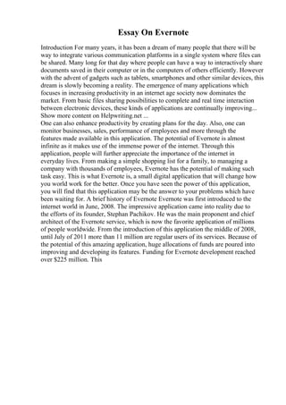 Essay On Evernote
Introduction For many years, it has been a dream of many people that there will be
way to integrate various communication platforms in a single system where files can
be shared. Many long for that day where people can have a way to interactively share
documents saved in their computer or in the computers of others efficiently. However
with the advent of gadgets such as tablets, smartphones and other similar devices, this
dream is slowly becoming a reality. The emergence of many applications which
focuses in increasing productivity in an internet age society now dominates the
market. From basic files sharing possibilities to complete and real time interaction
between electronic devices, these kinds of applications are continually improving...
Show more content on Helpwriting.net ...
One can also enhance productivity by creating plans for the day. Also, one can
monitor businesses, sales, performance of employees and more through the
features made available in this application. The potential of Evernote is almost
infinite as it makes use of the immense power of the internet. Through this
application, people will further appreciate the importance of the internet in
everyday lives. From making a simple shopping list for a family, to managing a
company with thousands of employees, Evernote has the potential of making such
task easy. This is what Evernote is, a small digital application that will change how
you world work for the better. Once you have seen the power of this application,
you will find that this application may be the answer to your problems which have
been waiting for. A brief history of Evernote Evernote was first introduced to the
internet world in June, 2008. The impressive application came into reality due to
the efforts of its founder, Stephan Pachikov. He was the main proponent and chief
architect of the Evernote service, which is now the favorite application of millions
of people worldwide. From the introduction of this application the middle of 2008,
until July of 2011 more than 11 million are regular users of its services. Because of
the potential of this amazing application, huge allocations of funds are poured into
improving and developing its features. Funding for Evernote development reached
over $225 million. This
 