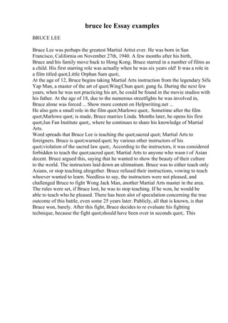 bruce lee Essay examples
BRUCE LEE
Bruce Lee was perhaps the greatest Martial Artist ever. He was born in San
Francisco, California on November 27th, 1940. A few months after his birth,
Bruce and his family move back to Hong Kong. Bruce starred in a number of films as
a child. His first starring role was actually when he was six years old! It was a role in
a film titled quot;Little Orphan Sam quot;.
At the age of 12, Bruce begins taking Martial Arts instruction from the legendary Sifu
Yap Man, a master of the art of quot;WingChun quot; gung fu. During the next few
years, when he was not practicing his art, he could be found in the movie studios with
his father. At the age of 18, due to the numerous streetfights he was involved in,
Bruce alone was forced ... Show more content on Helpwriting.net ...
He also gets a small role in the film quot;Marlowe quot;. Sometime after the film
quot;Marlowe quot; is made, Bruce marries Linda. Months later, he opens his first
quot;Jun Fan Institute quot;, where he continues to share his knowledge of Martial
Arts.
Word spreads that Bruce Lee is teaching the quot;sacred quot; Martial Arts to
foreigners. Bruce is quot;warned quot; by various other instructors of his
quot;violation of the sacred law quot;. According to the instructors, it was considered
forbidden to teach the quot;sacred quot; Martial Arts to anyone who wasn t of Asian
decent. Bruce argued this, saying that he wanted to show the beauty of their culture
to the world. The instructors laid down an ultimatium. Bruce was to either teach only
Asians, or stop teaching altogether. Bruce refused their instructions, vowing to teach
whoever wanted to learn. Needless to say, the instructors were not pleased, and
challenged Bruce to fight Wong Jack Man, another Martial Arts master in the area.
The rules were set, if Bruce lost, he was to stop teaching. If he won, he would be
able to teach who he pleased. There has been alot of speculation concerning the true
outcome of this battle, even some 25 years later. Publicly, all that is known, is that
Bruce won, barely. After this fight, Bruce decides to re evaluate his fighting
technique, because the fight quot;should have been over in seconds quot;. This
 