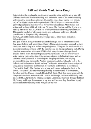 LSD and the 60s Music Scene Essay
In the sixties, the psychedelic music scene was at its prime and the world was full
of hippie musicians that loved to drop acid and create some of the most interesting
and innovative music known to man. During this time, drugs were a very popular
part of the hippie culture and the prevalence of LSD helped to create the distinct
genre of psychedelic musicknown as psychedelic or acid rock. Many bands and
artists such as Grateful Dead, Jefferson Airplane, The Beatles, and The Byrds were
heavily influenced by LSD, which led to the creation of some very popular music.
This decade was full of adventure, music, sex, and drugs, and it was all made
possible due to this powerfully trippy drug.
In 1938, Albert Hofmann discovered lysergic acid ... Show more content on
Helpwriting.net ...
The goal of LSD, along with other psychedelic drugs, was to open the mind and
find a new light to look upon things (Bacig). Many artists took this approach to their
music and would drop acid before composing music. This gave the music of this era
a distinct sound and without LSD, the world would not have psychedelic rock. During
this time, many artists referenced LSD in their songs because of the profound
effect it had on them. In order to produce the psychedelic feel, the artists would
write esoteric lyrics, often describing dreams, visions, or hallucinations as well as
use other techniques such as distorting and delaying the sound, and playing
sections of the song backwards. Another important part of psychedelic rock is the
influence of Indian music. Bands such as The Beatles popularized this technique of
using exotic instruments like the sitar, the tambura, and the tabla in their music
(Psychedelic Rock). The Beatles were a very well known and popular band in the
sixties. The use of LSD and other drugs heavily influenced two of their albums,
Revolver and Sgt. Pepper s Lonely Hearts Club Band. Their first experience with the
drug within the band was when John Lennon and George Harrison accidentally took
acid in 1965. After their eye opening incident, Lennon and Harrison decided that Paul
McCartney and Ringo Starr needed to try it as well because they found that [they]
couldn t relate to them any more. Not just on the one
 