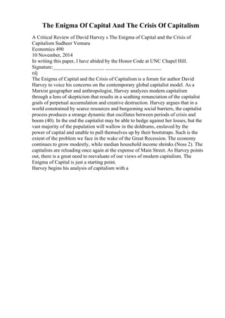 The Enigma Of Capital And The Crisis Of Capitalism
A Critical Review of David Harvey s The Enigma of Capital and the Crisis of
Capitalism Sudheer Vemuru
Economics 490
10 November, 2014
In writing this paper, I have abided by the Honor Code at UNC Chapel Hill.
Signature:____________________ ______________________
пїј
The Enigma of Capital and the Crisis of Capitalism is a forum for author David
Harvey to voice his concerns on the contemporary global capitalist model. As a
Marxist geographer and anthropologist, Harvey analyzes modern capitalism
through a lens of skepticism that results in a scathing renunciation of the capitalist
goals of perpetual accumulation and creative destruction. Harvey argues that in a
world constrained by scarce resources and burgeoning social barriers, the capitalist
process produces a strange dynamic that oscillates between periods of crisis and
boom (40). In the end the capitalist may be able to hedge against her losses, but the
vast majority of the population will wallow in the doldrums, enslaved by the
power of capital and unable to pull themselves up by their bootstraps. Such is the
extent of the problem we face in the wake of the Great Recession. The economy
continues to grow modestly, while median household income shrinks (Noss 2). The
capitalists are reloading once again at the expense of Main Street. As Harvey points
out, there is a great need to reevaluate of our views of modern capitalism. The
Enigma of Capital is just a starting point.
Harvey begins his analysis of capitalism with a
 