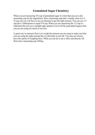 Granulated Sugar Chemistry
When you are measuring 5/8 cup of granulated sugar it is best that you use a dry
measuring cup for dry ingredients. Since measuring cups don t usually come in a 5
/8 cup size you will have to use an alternate to get the right amount. You can use 1/2
cup plus 2 tablespoons to equal 5/8 cup. When you are measuring the 1/2 cup it s
important that you use a straight edge spatula to level off the granulated sugarso that
you are not using too much or too less.
A great way to measure flour is to weigh the amount you are using to make sure that
you are using the right amount like we did today in our lab. You may not always
have the option of weighing flour. What you can do is use a sifter and directly sift
flour into a measuring cup. Sifting
 