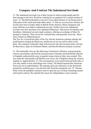 Compare And Contrast The Indentured Servitude
13. The indentured servitude was a labor system in which young people paid for
their passage to the New World by working for an employer for a certain number of
years. 14. The British decided to convert to slave labor because it was being used in
other parts of the world and made labor easier. 15. Slavery was the most extreme, but
not the only form of unfree labor in British North America. Many Europeans and
some Africans were held as indentured servants. Neither slaves nor indentured
servants were free, but there were important differences. Slaverywas involuntary and
hereditary. Indentured servants made contracts, offering an exchange of labor for
passage to America. They served for a limited time, and generally received... Show
more content on Helpwriting.net ...
The Tea Act. Lowered the price of the Tea, but the American colonists already did
good business trading the Dutch tea, and the tax on tea was still in effect in the
ports. The colonists wanted the ships with tea to be sail, but local governors will not
let them leave, ships sat in Boston Harbor, and then the Boston tea party occurred.
31. The Intolerable Acts are the following: Closed port of Boston, restructured the
massive government, allowed the loyal governor to transfer arrested British officials
to England, authorized the army to quarter troops wherever they were needed. This
acts made the relationship with Britain even worse, but it helped to bring the colonies
together to support Boston. 32. The circumstances were hostile between both sides; it
was only matter of time until things turn violent. The British learned that American
forces are not to underestimate. The opening shots are referred to as the shot heard
around the world because it was the first shot fired that started the war. 33. Thomas
Paine wrote the pamphlet common sense to open the eyes of those remaining neutral
and loyalist colonist. He said that the reason for independence is just common
 