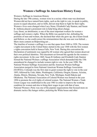 Women s Suffrage In American History Essay
Women s Suffrage in American History
During the late 19th century, women were in a society where man was dominant.
Women did not have natural born rights, such as the right to vote, to speak in public,
access to equal education, and so forth, did not stop them to fight for their rights.
Women s lives soon changed when Lucy Stone, Elizabeth Cady Stanton, and Susan
B. Anthony played a prominent role to help bring about change.
Lucy Stone, an abolitionist, is one of the most important workers for women s
suffrage and women s rights. When the Bible was quoted to her, defending the
positions of men and women, she declared that when she grew up, she d learn Greek
and Hebrew so she could correct the mistranslation that she was sure was behind ...
Show more content on Helpwriting.net ...
The timeline of women s suffrage is a one that spans from 1848 to 1920. The women
s rights movement in the United States started in the year 1848 with the first women
s rights convention held in Seneca Falls, New York. During this convention the
Declaration of sentiments was signed by 68 women who agreed that women deserved
their own political identities. This document set forward the agenda for the women s
rights movement. In the year 1869, Susan B Anthony and Elizabeth Cady Stanton
formed the National Women s suffrage Association which demanded that the 15th
amendment be changed to include women right to vote. In the year 1890, The
National Women Suffrage Association and the American Women Suffrage
Association merged to form National American Woman Suffrage Association
(NAWSA). Colorado was the first state to grant women the right to vote in the year
1893, followed by Utah, Idaho, Washington, California, Oregon, Kansas, Arizona,
Alaska, Illinois, Montana, Nevada, New York, Michigan, South Dakota and
Oklahoma. The National Association of Colored Women was formed in the year
1896 to promote the civil rights of colored women. The National Women s Trade
Union League was established in the year 1903 in order to improve the working
condition for women and also to bring their wages in par with that of men.
National Women s Party was one of the popular organizations that focused more on
dramatic tactics like hunger strikes, picketing the White house and other
 