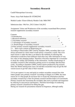 Secondary Research
Cardiff Metropolitan University
Name: Asiya Nabi Student ID: ST20022942
Module Leader: Eileen Gilhooly Module Code: MBA7003
Submission date: 19th Nov, 2012 Cohort: Feb,2012
Assignment: Values and Weaknesses of the secondary researchand How primary
research supplements secondary research
Contents
1.0 Introduction................................................................................... 3
1.1Research definition............................................................................4
1.2 Secondary research ...........................................................................4
1.3 Advantages of secondary research......................................................... 4
1.4. Disadvantages of secondary research...................................................... 4
2.0 How primary research supplements secondary research................................. 5
2.1 ... Show more content on Helpwriting.net ...
According to Denscombe (2007 cited by Saunders 2009), secondary data is not
always presented in a form which would satisfy a researcher s needs. One of its
main reasons is either the data is out dated or the methods of collecting that
information would have been different which thus may offer information of very
less value in fast changing market. Therefore it becomes important for a researcher
to check the validity and reliability of the information. Another disadvantage of
secondary research is that sometimes gaining access to secondary data becomes
costly. According to Saunders (2009), market reports produced by big research
firms like Mintel and Keynote costs a lot and thus researchers may not get the full
version access to get full value of their research.
2.0 As per experts it is easy and quick to conduct secondary research but what
makes people carry primary research? According to (Hague et.al 2008), the main
reason for it is that people do not know how to locate the information and thus
secondary research lays a base for primary research and thus helps in its increments.
Primary research also increments the secondary data such as journals and magazines
by reducing its inaccuracies and biasness. Therefore knowledge of conducting
primary research is beneficial for filling this gap.
During our research for presentation material on fragrances, although readily
 