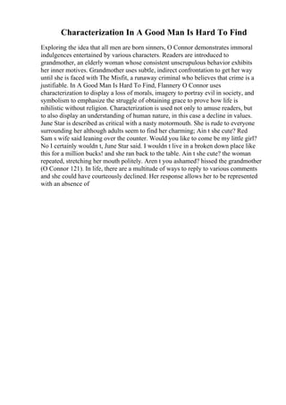 Characterization In A Good Man Is Hard To Find
Exploring the idea that all men are born sinners, O Connor demonstrates immoral
indulgences entertained by various characters. Readers are introduced to
grandmother, an elderly woman whose consistent unscrupulous behavior exhibits
her inner motives. Grandmother uses subtle, indirect confrontation to get her way
until she is faced with The Misfit, a runaway criminal who believes that crime is a
justifiable. In A Good Man Is Hard To Find, Flannery O Connor uses
characterization to display a loss of morals, imagery to portray evil in society, and
symbolism to emphasize the struggle of obtaining grace to prove how life is
nihilistic without religion. Characterization is used not only to amuse readers, but
to also display an understanding of human nature, in this case a decline in values.
June Star is described as critical with a nasty motormouth. She is rude to everyone
surrounding her although adults seem to find her charming; Ain t she cute? Red
Sam s wife said leaning over the counter. Would you like to come be my little girl?
No I certainly wouldn t, June Star said. I wouldn t live in a broken down place like
this for a million bucks! and she ran back to the table. Ain t she cute? the woman
repeated, stretching her mouth politely. Aren t you ashamed? hissed the grandmother
(O Connor 121). In life, there are a multitude of ways to reply to various comments
and she could have courteously declined. Her response allows her to be represented
with an absence of
 