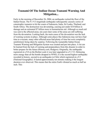 Tsunami Of The Indian Ocean Tsunami Warning And
Mitigation...
Early in the morning of December 26, 2004, an earthquake rocked the floor of the
Indian Ocean. The 9.1 9.3 magnitude earthquake subsequently caused a series of
catastrophic tsunamis to hit the coasts of Indonesia, India, Sri Lanka, Thailand, and
South Africa. The destruction was devastating, causing just under $10 billion in
damage and an estimated $7 billion more in humanitarian aid. Although so much aid
was sent to the affected areas, ten years later some of the areas are still suffering
from the devastation. Looking back, the main cause of the devastation was the lack
of warning systems in place. Although some places like Indonesia may not have had
time to evacuate, many other affected areas had plenty of time but were completely
uninformed, being taken by surprise. Following the tsunamithe Indian Ocean
Tsunami Warning and Mitigation System was created and put into place. A lot can
be learned from the lack of warning and preparedness from this disaster in order to
better prepare for the future (History.com, Rodgers). Originally, the earthquake
registered at a 9.0 on the Richter scale it was later upgraded to a 9.1 9.3. Releasing
more energy than all the bombs dropped in WWII, it is the second highest earthquake
recorded in history, second to an earthquake in Chile which registered at a 9.5
(National Geographic). It lasted approximately ten minutes making it the longest
duration ever observed. This means that the entire Earth vibrated as much as half an
inch. This
 