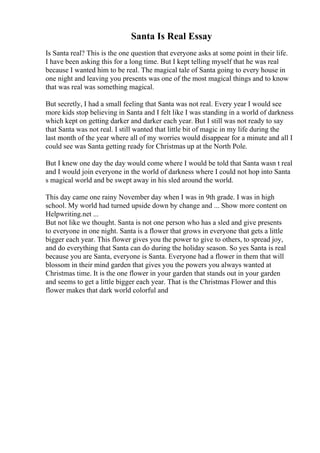 Santa Is Real Essay
Is Santa real? This is the one question that everyone asks at some point in their life.
I have been asking this for a long time. But I kept telling myself that he was real
because I wanted him to be real. The magical tale of Santa going to every house in
one night and leaving you presents was one of the most magical things and to know
that was real was something magical.
But secretly, I had a small feeling that Santa was not real. Every year I would see
more kids stop believing in Santa and I felt like I was standing in a world of darkness
which kept on getting darker and darker each year. But I still was not ready to say
that Santa was not real. I still wanted that little bit of magic in my life during the
last month of the year where all of my worries would disappear for a minute and all I
could see was Santa getting ready for Christmas up at the North Pole.
But I knew one day the day would come where I would be told that Santa wasn t real
and I would join everyone in the world of darkness where I could not hop into Santa
s magical world and be swept away in his sled around the world.
This day came one rainy November day when I was in 9th grade. I was in high
school. My world had turned upside down by change and ... Show more content on
Helpwriting.net ...
But not like we thought. Santa is not one person who has a sled and give presents
to everyone in one night. Santa is a flower that grows in everyone that gets a little
bigger each year. This flower gives you the power to give to others, to spread joy,
and do everything that Santa can do during the holiday season. So yes Santa is real
because you are Santa, everyone is Santa. Everyone had a flower in them that will
blossom in their mind garden that gives you the powers you always wanted at
Christmas time. It is the one flower in your garden that stands out in your garden
and seems to get a little bigger each year. That is the Christmas Flower and this
flower makes that dark world colorful and
 