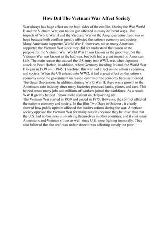 How Did The Vietnam War Affect Society
War always has huge effect on the both sides of the conflict. During the War World
II and the Vietnam War, our nation got affected in many different ways. The
impacts of World War II and the Vietnam War on the American home front was so
huge because both conflicts greatly affected the nation s economy and society.
Many Americans supported World War II; however, not as many American
supported the Vietnam War since they did not understand the reason or the
purpose for the Vietnam War. World War II was known as the good war, but the
Vietnam War was known as the bad war, but both had a great impact on American
Life. The main reason that caused the US entry into WW2, was when Japanese
attack on Pearl Harbor. In addition, when Germany invading Poland, the World War
II began in 1939 until 1945. Therefore, this war had effect on the nation s economy
and society. When the US entered into WW2, it had a great effect on the nation s
economy since the government increased control of the economy because it ended
The Great Depression. In addition, during World War II, there was a growth in the
Americans auto industry since many factories produced tanks, planes, and cars. This
helped create many jobs and millions of workers joined the workforce. As a result,
WW II greatly helped... Show more content on Helpwriting.net ...
The Vietnam War started in 1959 and ended in 1975. However, the conflict affected
the nation s economy and society. In the film Two Days in October , it clearly
showed how public opinion affected the leaders actions during the war. American
society opposed the Vietnam War for many reasons because they believed that that
the U.S. had no business in involving themselves in other countries, and it cost many
American s and Vietnam s lives as well since U.S. were fighting immorally. They
also believed that the draft was unfair since it was affecting mostly the poor
 