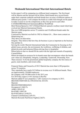 Mcdonald International Marriott International Hotels
In this report I will be comparing two different hotel companies. The first brand
will be Marriot and the Second will be Hilton. Both brands have several hotels
under their corporate umbrella and both brands have an array of different options at
different price points. I will compare the hotels in a table form though out the paper
to make it easier to see the comparisons as they line up next to each other.
CATERGORIESMarriott InternationalHilton WorldWide
Brief HistoryOpened in 1927 J.Willard Marriott opened a rootbeer stand which later
evolved into Marriott International Hotels.
Has over 4,000 properties across 72 countries and 18 different brands under the
Marriott name.
Courtyard by Marriott was built in 1983 in Atlanta GA ... Show more content on
Helpwriting.net ...
They thrive on Innovation.
Integrity: They believe that how they do business is just as important as the business
they partake in.
Serving the world: Marriott International helps the Community by focusing on five
global issues, poverty, the environment, the workforce, wellbeing of children, and
global diversity and inclusion.Hiltons driving force is hospitality.
Hilton believes that we should fill the earth with the light and warmth of hospitality.
Conrad Hilton.
Hilton developed an acronym for its brands name that encompasses where the brands
core values lye: Hospitality, Integrity, Leadership, Teamwork, Ownership, Now.
There mission: To be the preeminent global hospitality company the first choice of
guests, team members, and owners alike.
Financial Status and ForcastAs of 2013 Marriott has more than 4,100 properties
across 79 countries.
They reportedly have nearly $13 billion in revenue over 18 different brands. There
are approximately 330,000 employees.
the company sold 195,000 rooms in the 2013 year
For 2014 they expect a 4 6% increase in RevPar
Marriott added 47 new properties ( 7,681 rooms) to its company in 2013.
BRANDS INDIVIDUAL FINANACIAL STATS:
Marriott:
BRAND PERFORMANCE
Occupancy(1,3)68.3%
ADR(1,3)$143.43
RevPAR(1,3)$97.89
RevPAR Index(1,3)108.5%
Channel Contribution(2,3)58.5%
Marriott Rewards Paid Room Nights(2,3)62%
 