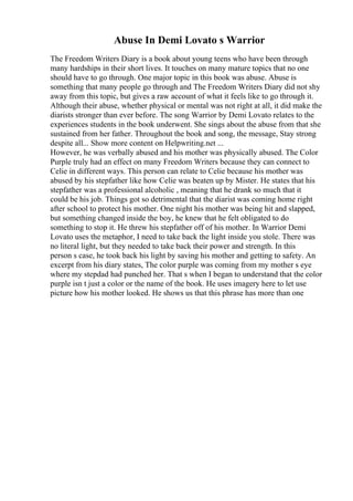 Abuse In Demi Lovato s Warrior
The Freedom Writers Diary is a book about young teens who have been through
many hardships in their short lives. It touches on many mature topics that no one
should have to go through. One major topic in this book was abuse. Abuse is
something that many people go through and The Freedom Writers Diary did not shy
away from this topic, but gives a raw account of what it feels like to go through it.
Although their abuse, whether physical or mental was not right at all, it did make the
diarists stronger than ever before. The song Warrior by Demi Lovato relates to the
experiences students in the book underwent. She sings about the abuse from that she
sustained from her father. Throughout the book and song, the message, Stay strong
despite all... Show more content on Helpwriting.net ...
However, he was verbally abused and his mother was physically abused. The Color
Purple truly had an effect on many Freedom Writers because they can connect to
Celie in different ways. This person can relate to Celie because his mother was
abused by his stepfather like how Celie was beaten up by Mister. He states that his
stepfather was a professional alcoholic , meaning that he drank so much that it
could be his job. Things got so detrimental that the diarist was coming home right
after school to protect his mother. One night his mother was being hit and slapped,
but something changed inside the boy, he knew that he felt obligated to do
something to stop it. He threw his stepfather off of his mother. In Warrior Demi
Lovato uses the metaphor, I need to take back the light inside you stole. There was
no literal light, but they needed to take back their power and strength. In this
person s case, he took back his light by saving his mother and getting to safety. An
excerpt from his diary states, The color purple was coming from my mother s eye
where my stepdad had punched her. That s when I began to understand that the color
purple isn t just a color or the name of the book. He uses imagery here to let use
picture how his mother looked. He shows us that this phrase has more than one
 