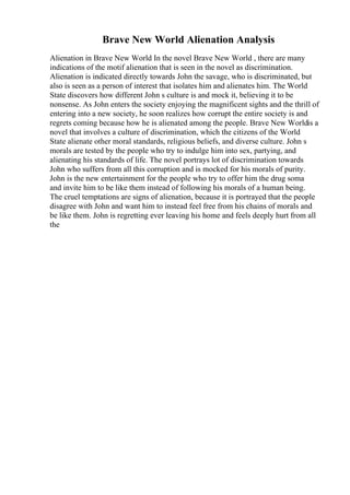 Brave New World Alienation Analysis
Alienation in Brave New World In the novel Brave New World , there are many
indications of the motif alienation that is seen in the novel as discrimination.
Alienation is indicated directly towards John the savage, who is discriminated, but
also is seen as a person of interest that isolates him and alienates him. The World
State discovers how different John s culture is and mock it, believing it to be
nonsense. As John enters the society enjoying the magnificent sights and the thrill of
entering into a new society, he soon realizes how corrupt the entire society is and
regrets coming because how he is alienated among the people. Brave New Worldis a
novel that involves a culture of discrimination, which the citizens of the World
State alienate other moral standards, religious beliefs, and diverse culture. John s
morals are tested by the people who try to indulge him into sex, partying, and
alienating his standards of life. The novel portrays lot of discrimination towards
John who suffers from all this corruption and is mocked for his morals of purity.
John is the new entertainment for the people who try to offer him the drug soma
and invite him to be like them instead of following his morals of a human being.
The cruel temptations are signs of alienation, because it is portrayed that the people
disagree with John and want him to instead feel free from his chains of morals and
be like them. John is regretting ever leaving his home and feels deeply hurt from all
the
 