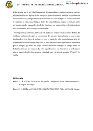 UNIVERSIDAD DE LAS FUERZAS ARMADAS ESPE-L
Cabe recalcar que la actividad fundamental del personal de recepción consiste en manejar
el procedimiento de registro de los huéspedes y vencimiento del servicio, de igual forma
el estar capacitado para proporcionar información útil, con el objeto de hacer confortable
y placentera la estancia del huésped dentro del hotel, todo este proceso se realizará tanto
en hoteles grandes o pequeños donde las funciones son todas similares, la diferencia es
que se emplea un número mayor de empleados.
Prolongación del servicio Late Check out. Todos los hoteles tienen un límite de hora de
salida de los huéspedes, para el vencimiento del servicio. Generalmente la hora en que
finaliza el servicio diario de un hotel es entre el medio día y las tres de la tarde, a fin de
disponer de suficiente tiempo para hacer el aseo correspondiente y preparar la habitación
para el huésped que estará por llegar. Cuando el huésped sobrepasa el tiempo dentro de
la habitación tiene que pagar un día extra o por lo menos una fracción de la tarifa de ese
día, en algunos hoteles tiene un costo estipulado para este tipo de servicio. (Pérez C. E.,
2012)
Bibliografía
García, C. F. (2008). Técnicas de Recepción y Hospedaje para Administradores/as.
Managua, Nicaragua.
Pérez, C. E. (2012). MANUAL OPERATIVO DE PROCESOS PARA HOTELES. Cuenca.
 