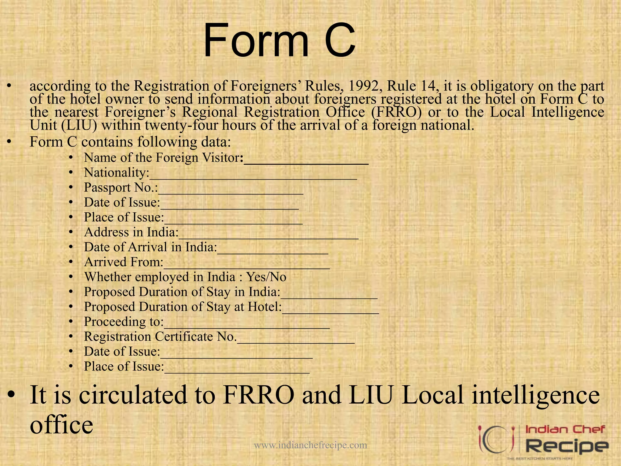 Form C
• according to the Registration of Foreigners’ Rules, 1992, Rule 14, it is obligatory on the part
of the hotel owner to send information about foreigners registered at the hotel on Form C to
the nearest Foreigner’s Regional Registration Office (FRRO) or to the Local Intelligence
Unit (LIU) within twenty-four hours of the arrival of a foreign national.
• Form C contains following data:
• Name of the Foreign Visitor:__________________
• Nationality:______________________________
• Passport No.:_____________________
• Date of Issue:____________________
• Place of Issue:____________________
• Address in India:__________________________
• Date of Arrival in India:________________
• Arrived From:________________________
• Whether employed in India : Yes/No
• Proposed Duration of Stay in India:______________
• Proposed Duration of Stay at Hotel:______________
• Proceeding to:________________________
• Registration Certificate No._________________
• Date of Issue:______________________
• Place of Issue:_____________________
• It is circulated to FRRO and LIU Local intelligence
office
www.indianchefrecipe.com
 