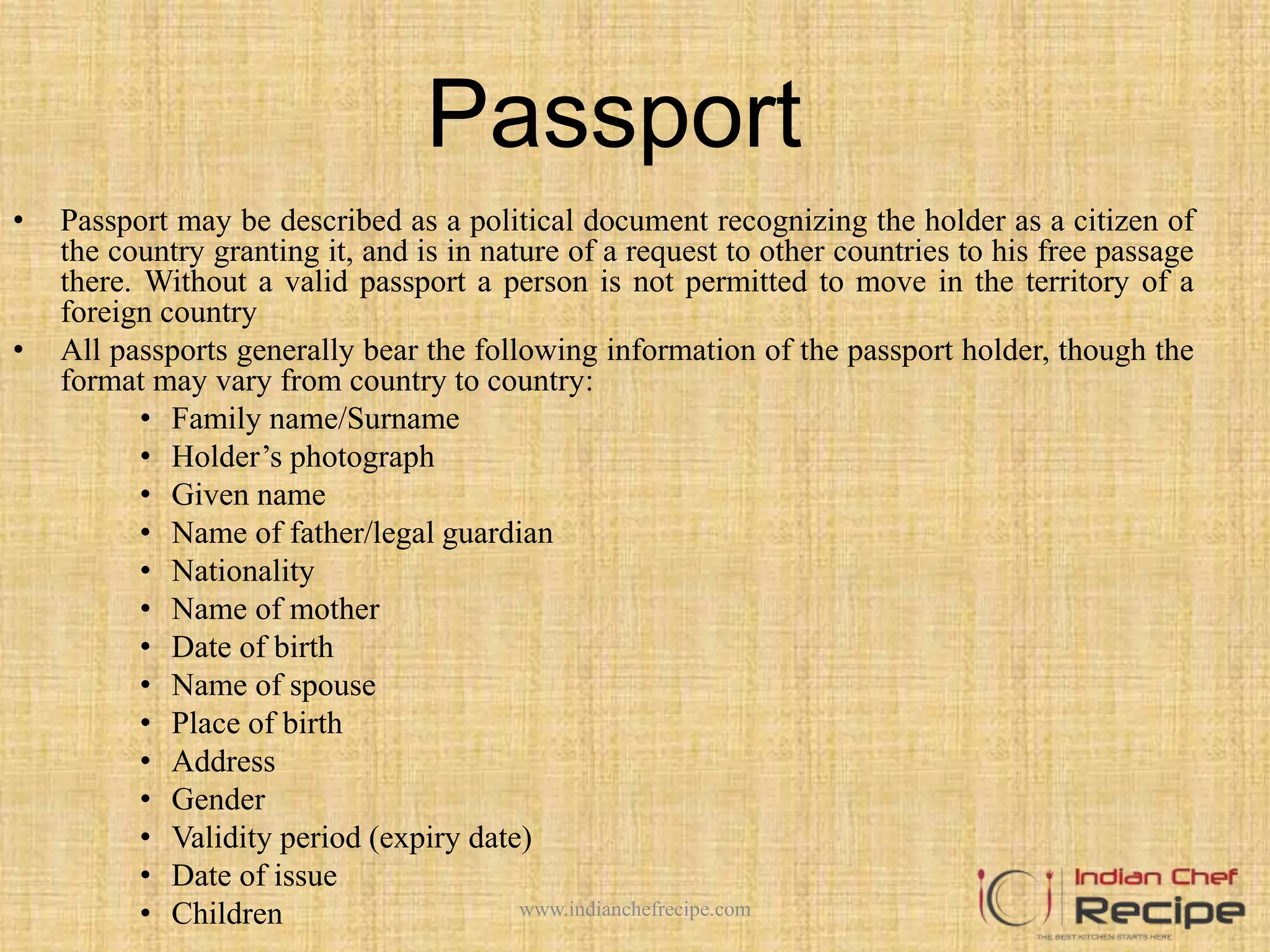Passport
• Passport may be described as a political document recognizing the holder as a citizen of
the country granting it, and is in nature of a request to other countries to his free passage
there. Without a valid passport a person is not permitted to move in the territory of a
foreign country
• All passports generally bear the following information of the passport holder, though the
format may vary from country to country:
• Family name/Surname
• Holder’s photograph
• Given name
• Name of father/legal guardian
• Nationality
• Name of mother
• Date of birth
• Name of spouse
• Place of birth
• Address
• Gender
• Validity period (expiry date)
• Date of issue
• Children www.indianchefrecipe.com
 