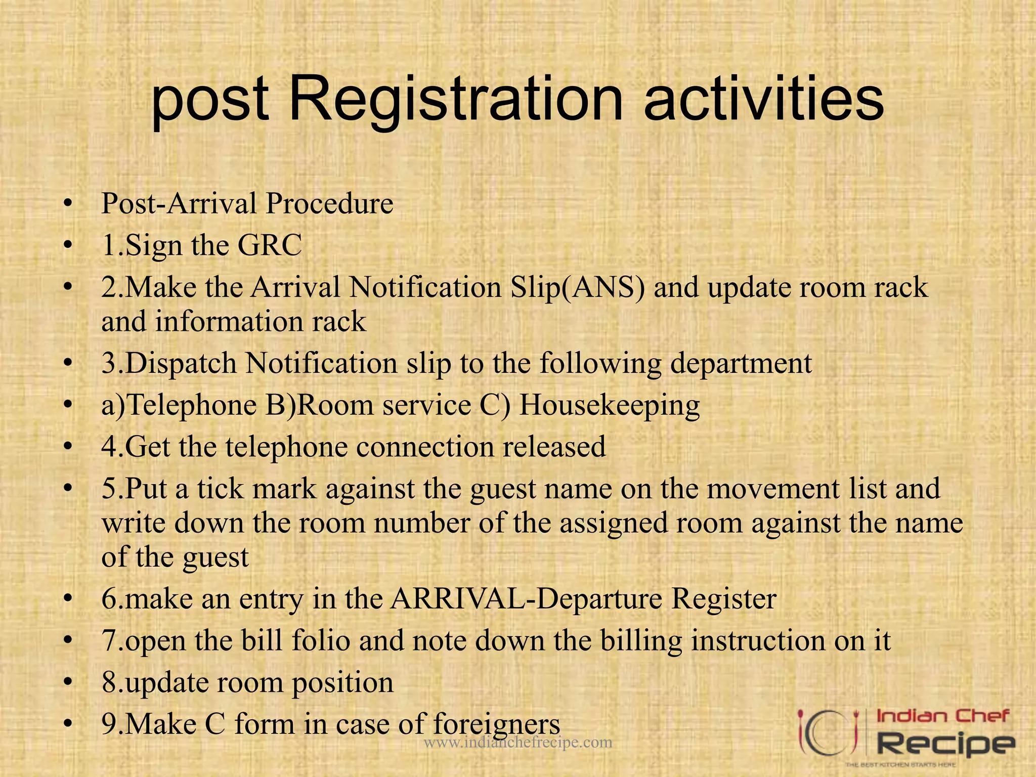 post Registration activities
• Post-Arrival Procedure
• 1.Sign the GRC
• 2.Make the Arrival Notification Slip(ANS) and update room rack
and information rack
• 3.Dispatch Notification slip to the following department
• a)Telephone B)Room service C) Housekeeping
• 4.Get the telephone connection released
• 5.Put a tick mark against the guest name on the movement list and
write down the room number of the assigned room against the name
of the guest
• 6.make an entry in the ARRIVAL-Departure Register
• 7.open the bill folio and note down the billing instruction on it
• 8.update room position
• 9.Make C form in case of foreignerswww.indianchefrecipe.com
 