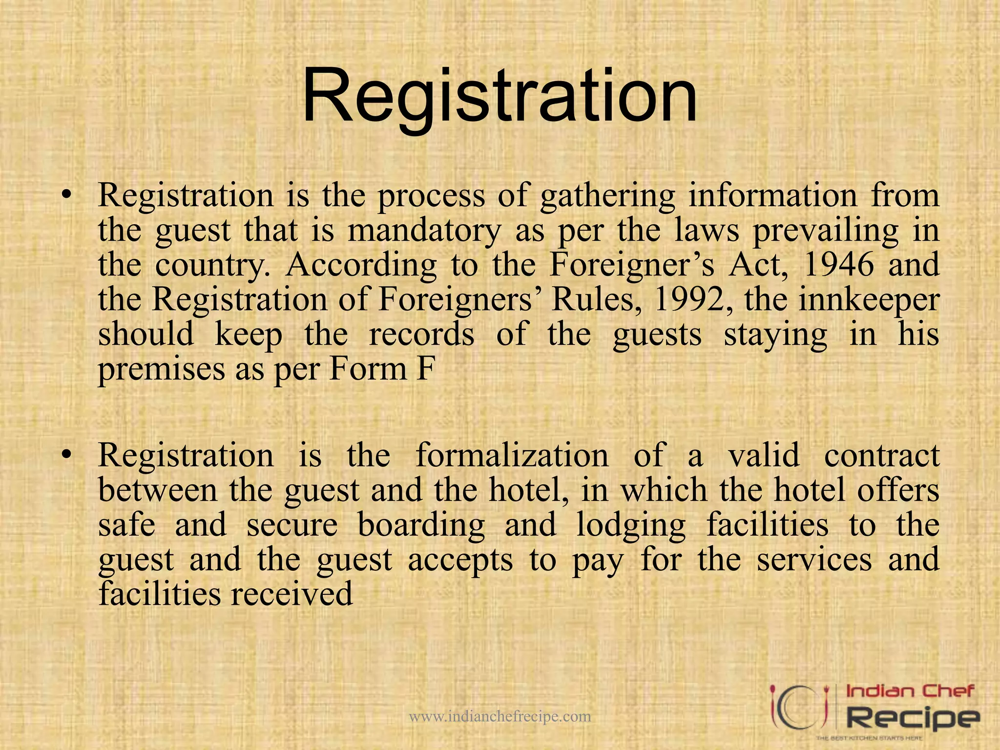 Registration
• Registration is the process of gathering information from
the guest that is mandatory as per the laws prevailing in
the country. According to the Foreigner’s Act, 1946 and
the Registration of Foreigners’ Rules, 1992, the innkeeper
should keep the records of the guests staying in his
premises as per Form F
• Registration is the formalization of a valid contract
between the guest and the hotel, in which the hotel offers
safe and secure boarding and lodging facilities to the
guest and the guest accepts to pay for the services and
facilities received
www.indianchefrecipe.com
 
