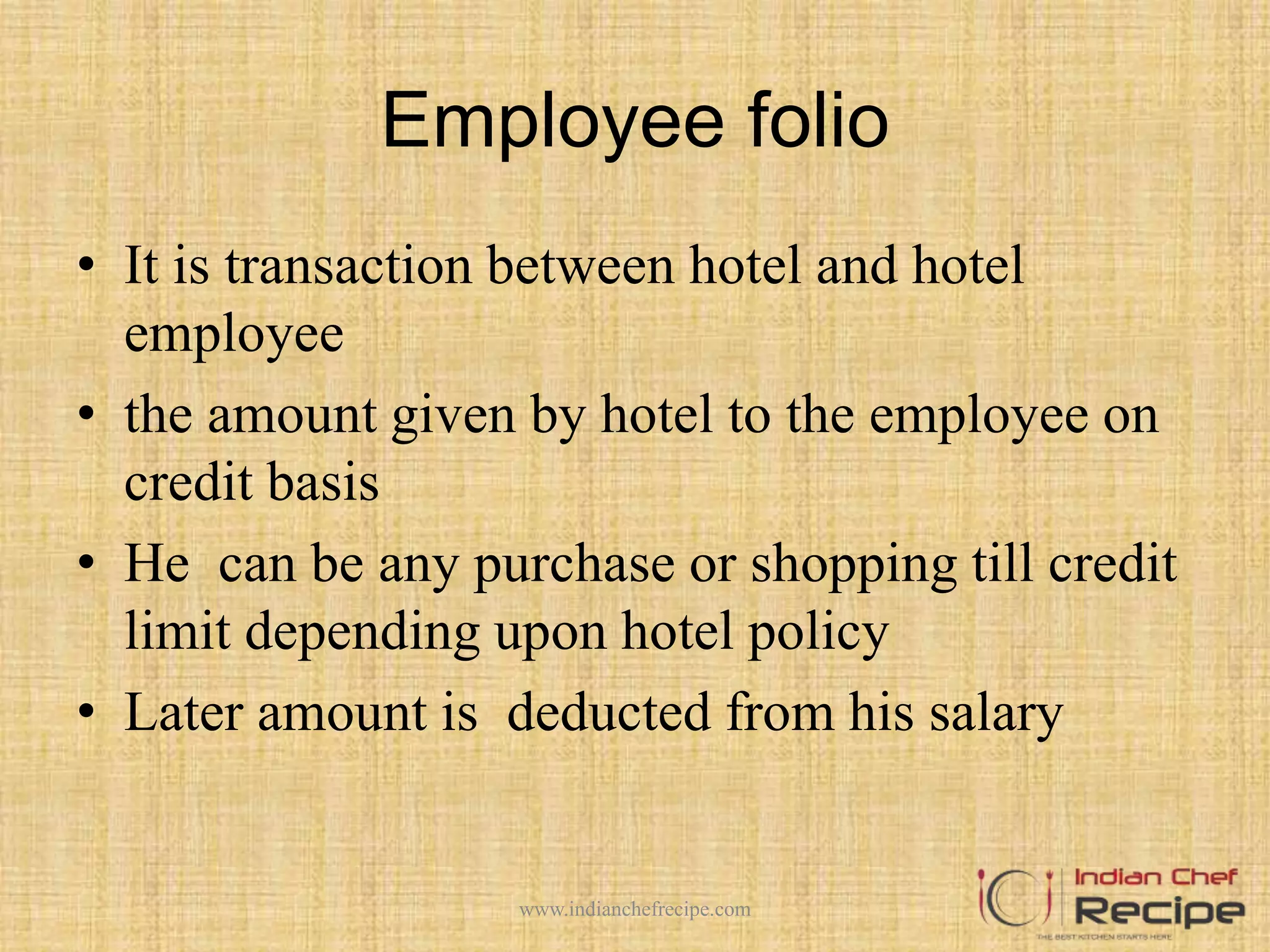 Employee folio
• It is transaction between hotel and hotel
employee
• the amount given by hotel to the employee on
credit basis
• He can be any purchase or shopping till credit
limit depending upon hotel policy
• Later amount is deducted from his salary
www.indianchefrecipe.com
 