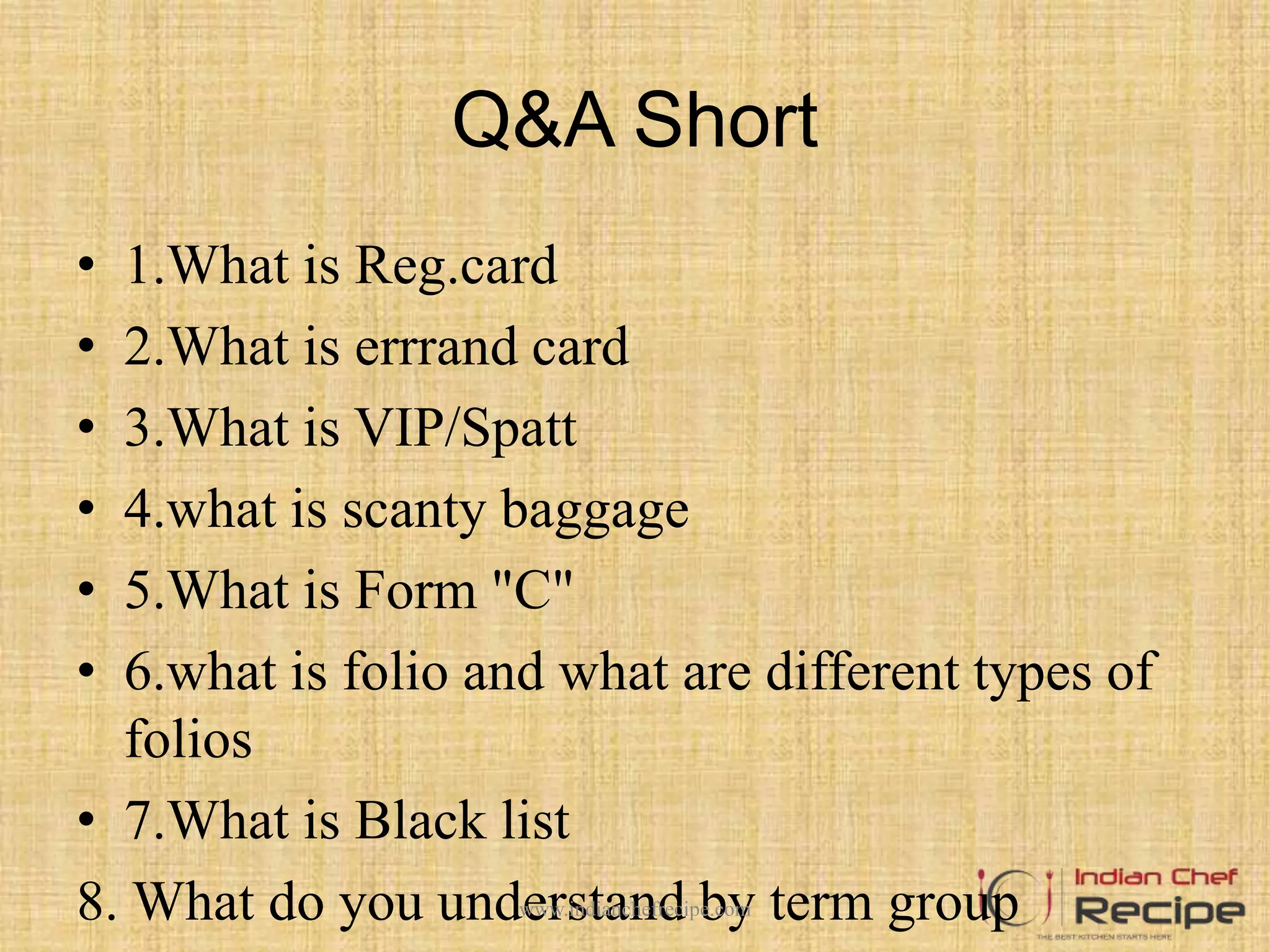 Q&A Short
• 1.What is Reg.card
• 2.What is errrand card
• 3.What is VIP/Spatt
• 4.what is scanty baggage
• 5.What is Form "C"
• 6.what is folio and what are different types of
folios
• 7.What is Black list
8. What do you understand by term groupwww.indianchefrecipe.com
 