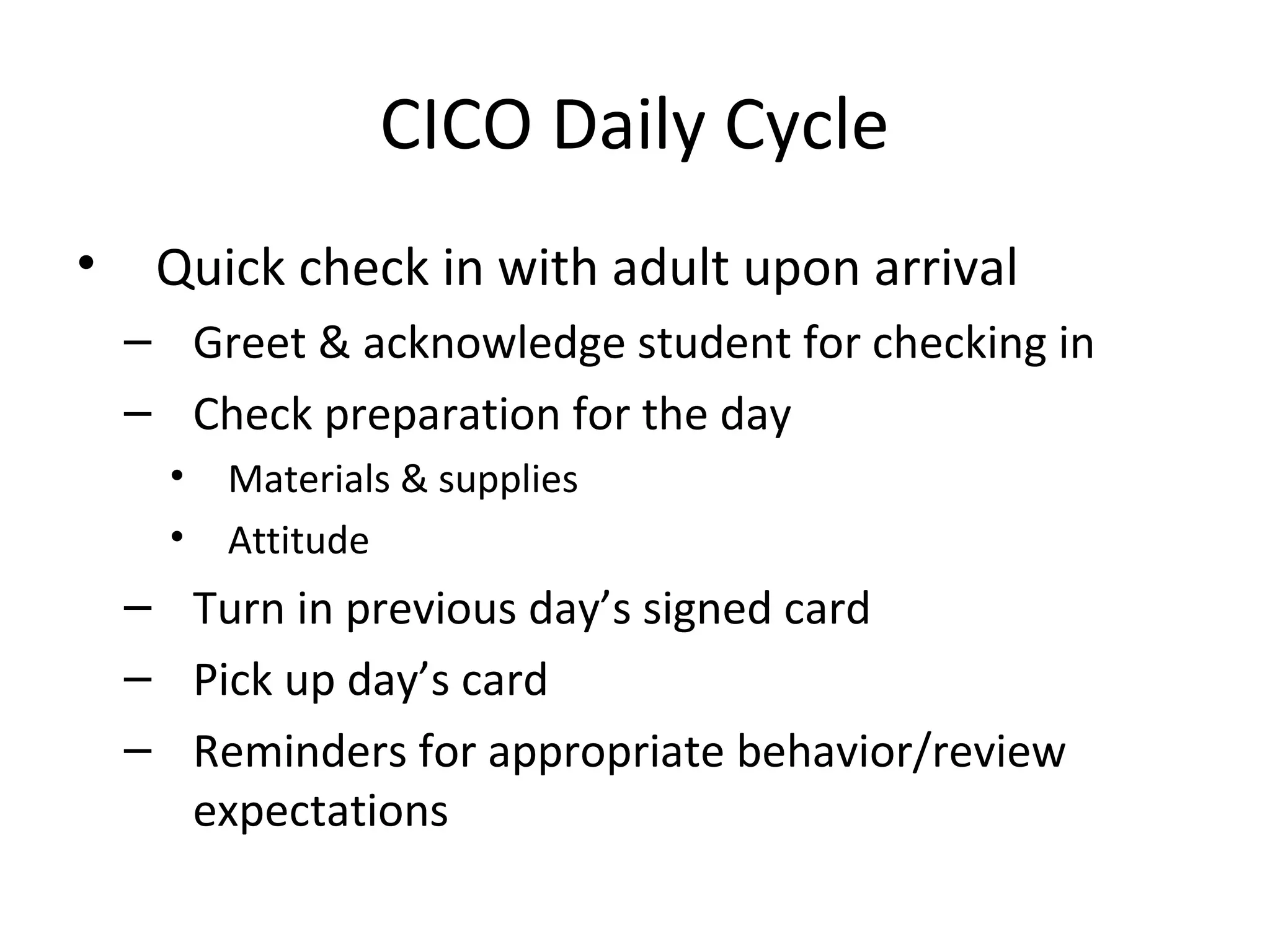 CICO Daily Cycle
•    Quick check in with adult upon arrival
    – Greet & acknowledge student for checking in
    – Check preparation for the day
      •   Materials & supplies
      •   Attitude
    – Turn in previous day’s signed card
    – Pick up day’s card
    – Reminders for appropriate behavior/review
      expectations
 
