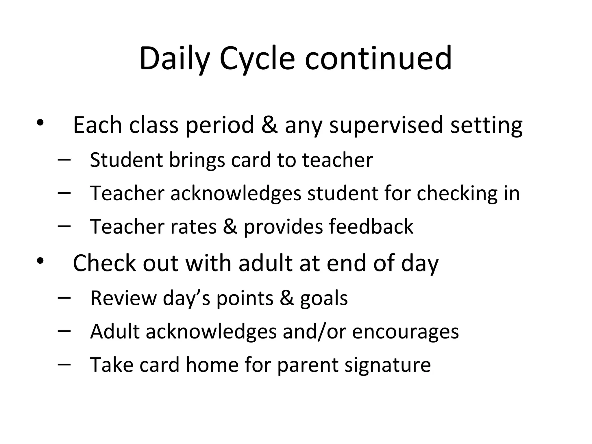 Daily Cycle continued
•    Each class period & any supervised setting
    – Student brings card to teacher
    – Teacher acknowledges student for checking in
    – Teacher rates & provides feedback
•    Check out with adult at end of day
    – Review day’s points & goals
    – Adult acknowledges and/or encourages
    – Take card home for parent signature
 