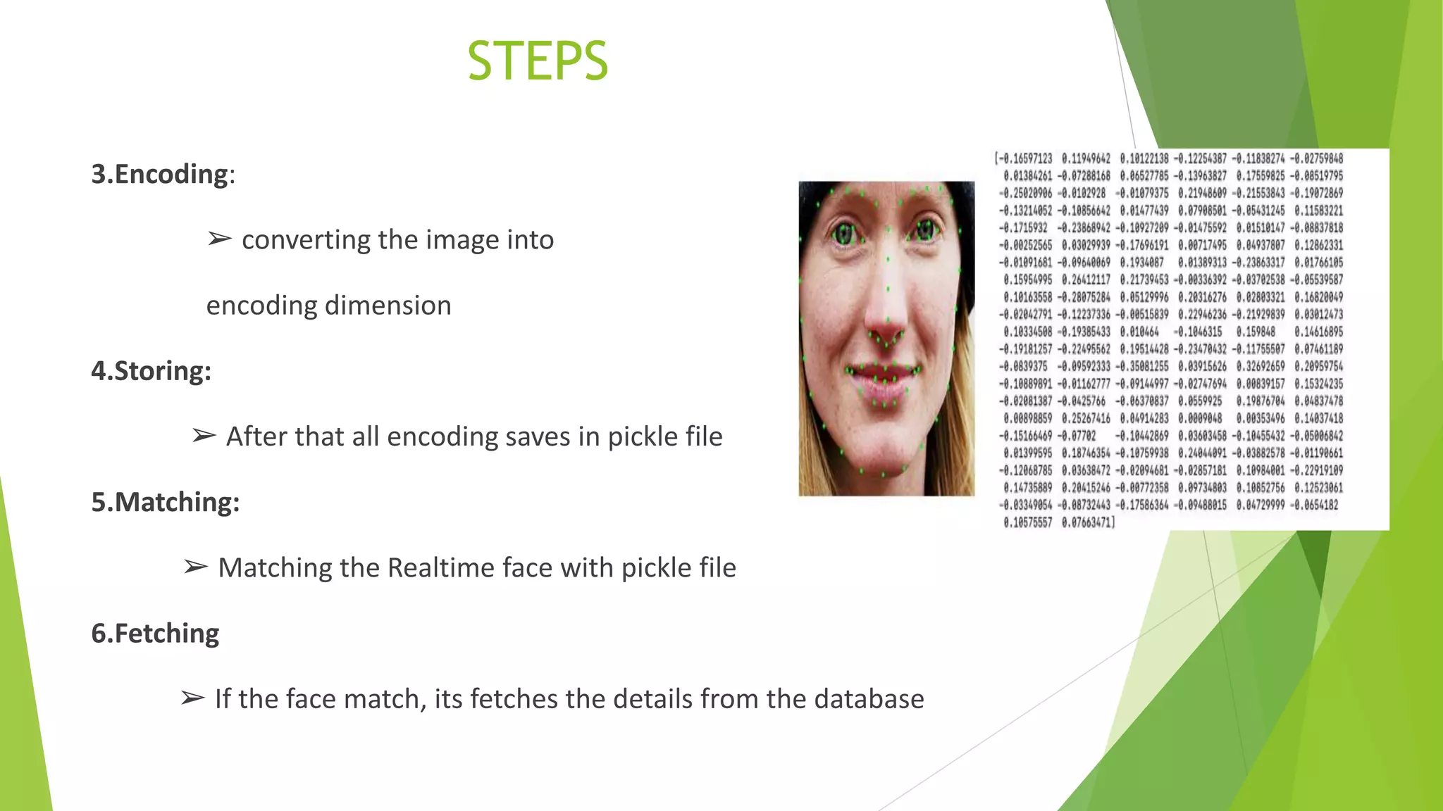 STEPS
3.Encoding:
➢ converting the image into
encoding dimension
4.Storing:
➢ After that all encoding saves in pickle file
5.Matching:
➢ Matching the Realtime face with pickle file
6.Fetching
➢ If the face match, its fetches the details from the database
 