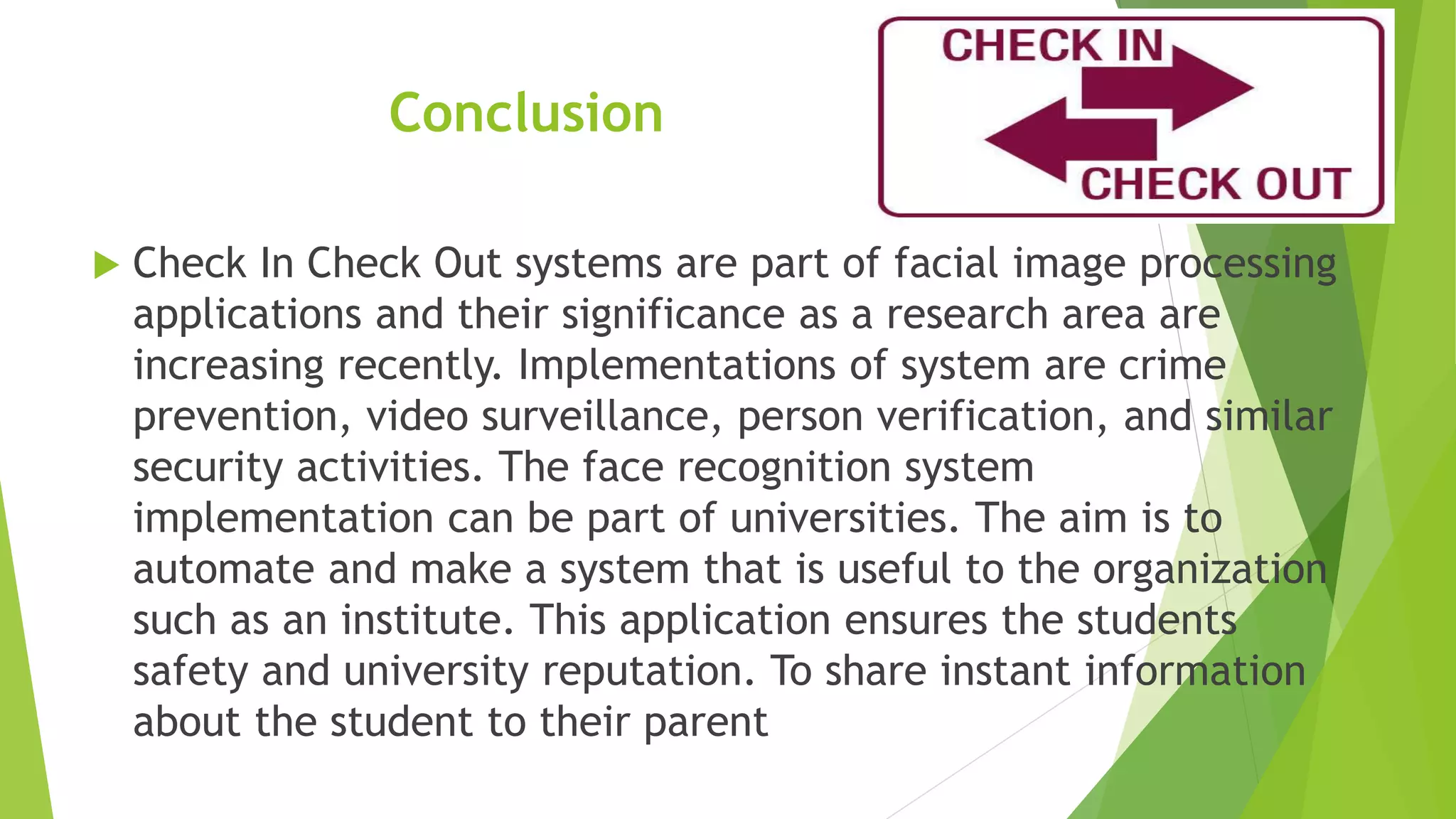 Conclusion
 Check In Check Out systems are part of facial image processing
applications and their significance as a research area are
increasing recently. Implementations of system are crime
prevention, video surveillance, person verification, and similar
security activities. The face recognition system
implementation can be part of universities. The aim is to
automate and make a system that is useful to the organization
such as an institute. This application ensures the students
safety and university reputation. To share instant information
about the student to their parent
 