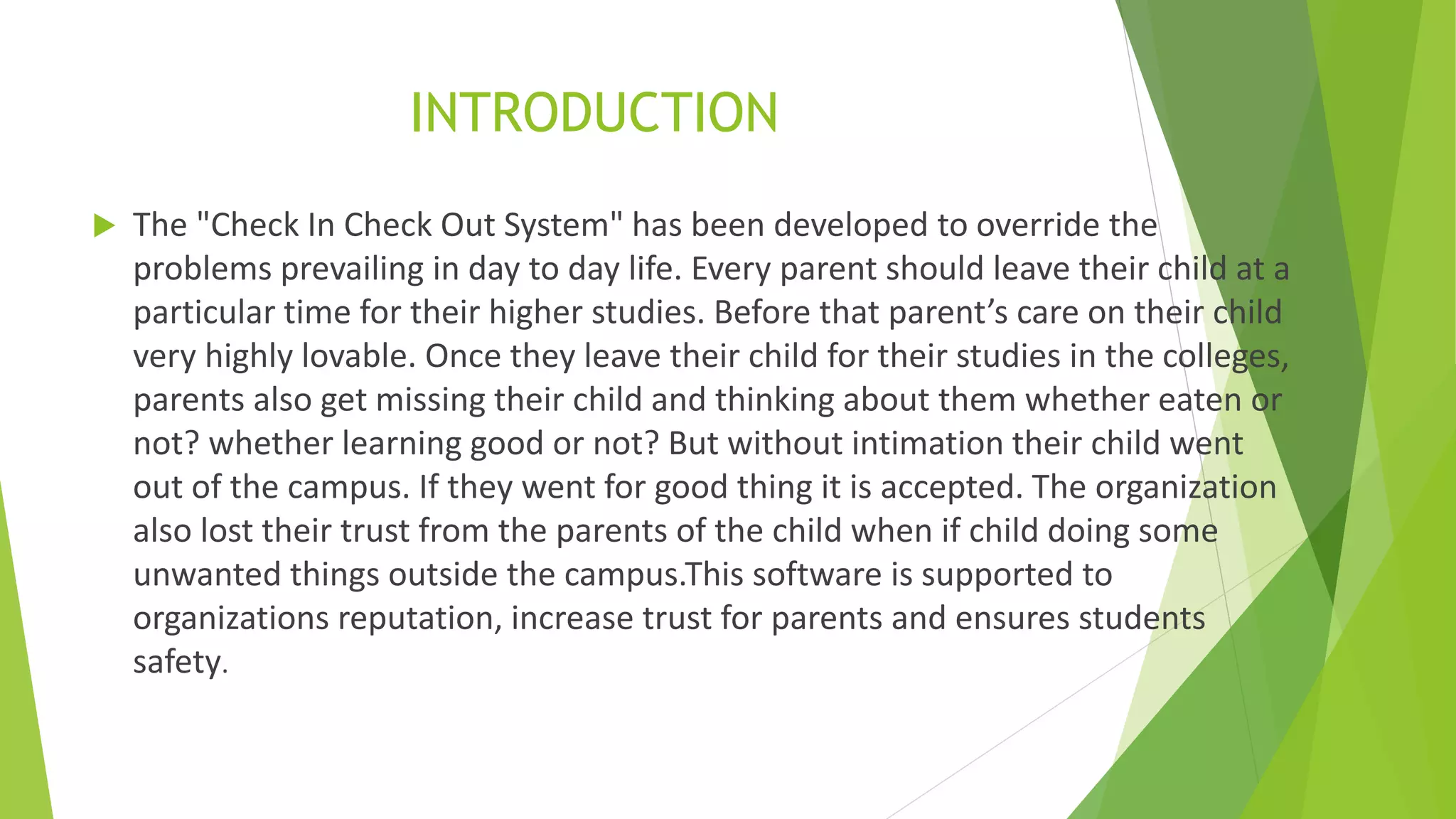 INTRODUCTION
 The "Check In Check Out System" has been developed to override the
problems prevailing in day to day life. Every parent should leave their child at a
particular time for their higher studies. Before that parent’s care on their child
very highly lovable. Once they leave their child for their studies in the colleges,
parents also get missing their child and thinking about them whether eaten or
not? whether learning good or not? But without intimation their child went
out of the campus. If they went for good thing it is accepted. The organization
also lost their trust from the parents of the child when if child doing some
unwanted things outside the campus.This software is supported to
organizations reputation, increase trust for parents and ensures students
safety.
 