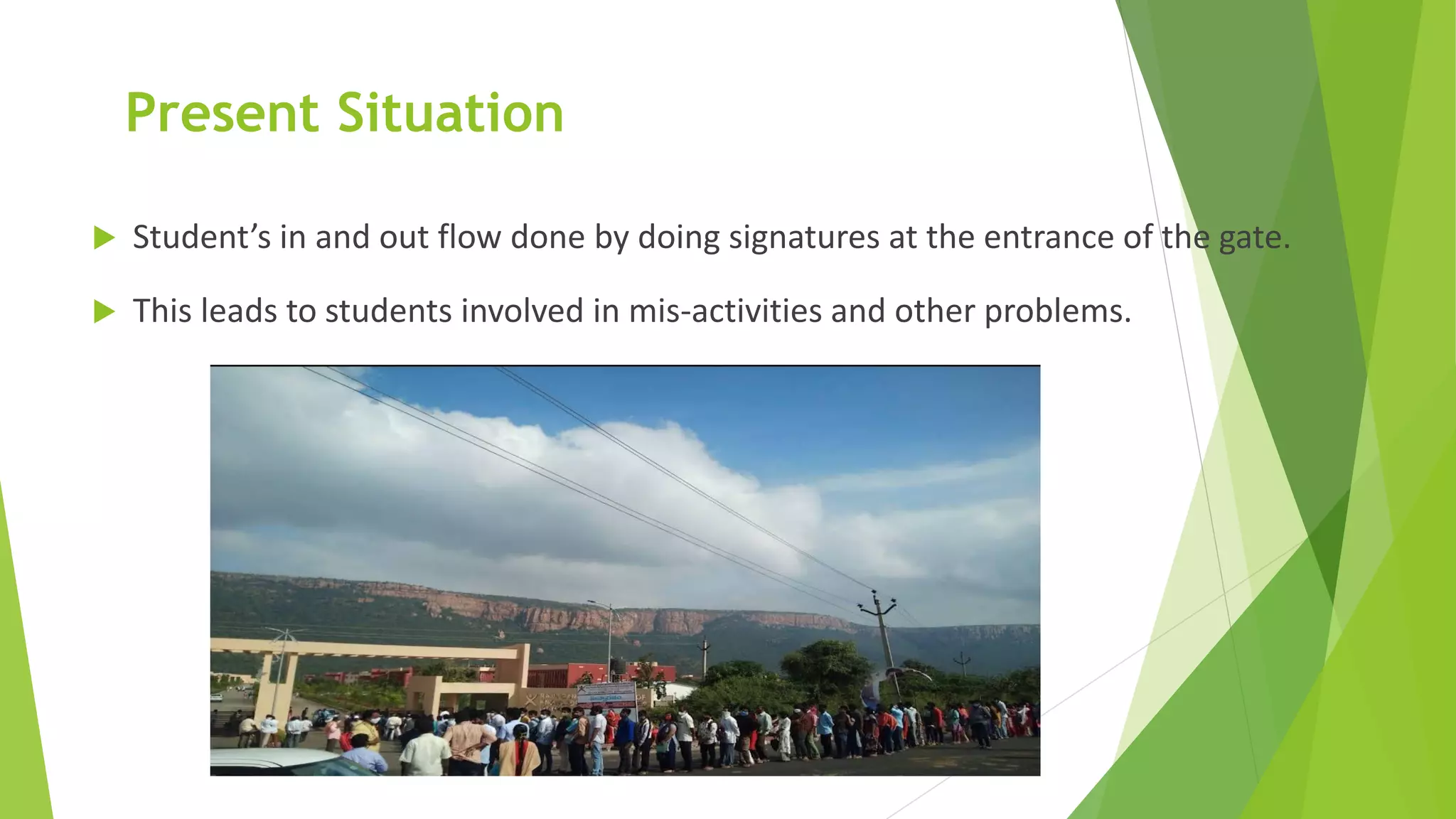 Present Situation
 Student’s in and out flow done by doing signatures at the entrance of the gate.
 This leads to students involved in mis-activities and other problems.
 