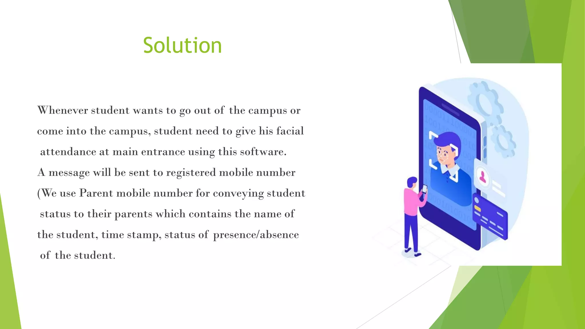 Solution
Whenever student wants to go out of the campus or
come into the campus, student need to give his facial
attendance at main entrance using this software.
A message will be sent to registered mobile number
(We use Parent mobile number for conveying student
status to their parents which contains the name of
the student, time stamp, status of presence/absence
of the student.
 