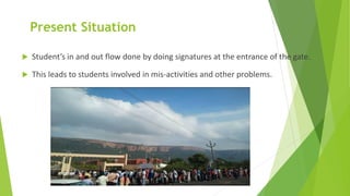 Present Situation
 Student’s in and out flow done by doing signatures at the entrance of the gate.
 This leads to students involved in mis-activities and other problems.
 