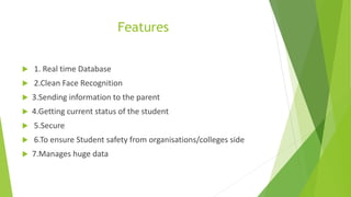 Features
 1. Real time Database
 2.Clean Face Recognition
 3.Sending information to the parent
 4.Getting current status of the student
 5.Secure
 6.To ensure Student safety from organisations/colleges side
 7.Manages huge data
 