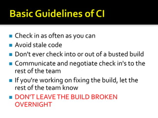    Check in as often as you can
   Avoid stale code
   Don't ever check into or out of a busted build
   Communicate and negotiate check in's to the
    rest of the team
   If you're working on fixing the build, let the
    rest of the team know
   DON'T LEAVE THE BUILD BROKEN
    OVERNIGHT
 