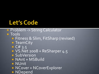    Problem -> String Calculator
   Tools
      Fitness & Slim, FitSharp (revised)
      TeamCity
      C# 3.5
      VS.Net 2008 + ReSharper 4.5
      SubVersion
      NAnt + MSBuild
      NUnit
      NCover + NCoverExplorer
      NDepend
 