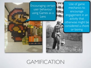 Use of game
 Encouraging certain
                          mechanics to
   user behaviour
                           encourage
  using Games as a
                        engagement in an
        Lens
                           activity that
                       otherwise might be
                       considered a chore
                            or boring




GAMIFICATION
 